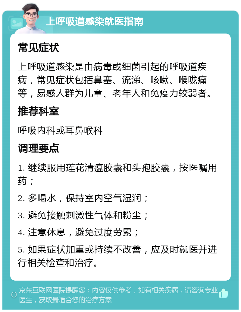 上呼吸道感染就医指南 常见症状 上呼吸道感染是由病毒或细菌引起的呼吸道疾病，常见症状包括鼻塞、流涕、咳嗽、喉咙痛等，易感人群为儿童、老年人和免疫力较弱者。 推荐科室 呼吸内科或耳鼻喉科 调理要点 1. 继续服用莲花清瘟胶囊和头孢胶囊，按医嘱用药； 2. 多喝水，保持室内空气湿润； 3. 避免接触刺激性气体和粉尘； 4. 注意休息，避免过度劳累； 5. 如果症状加重或持续不改善，应及时就医并进行相关检查和治疗。