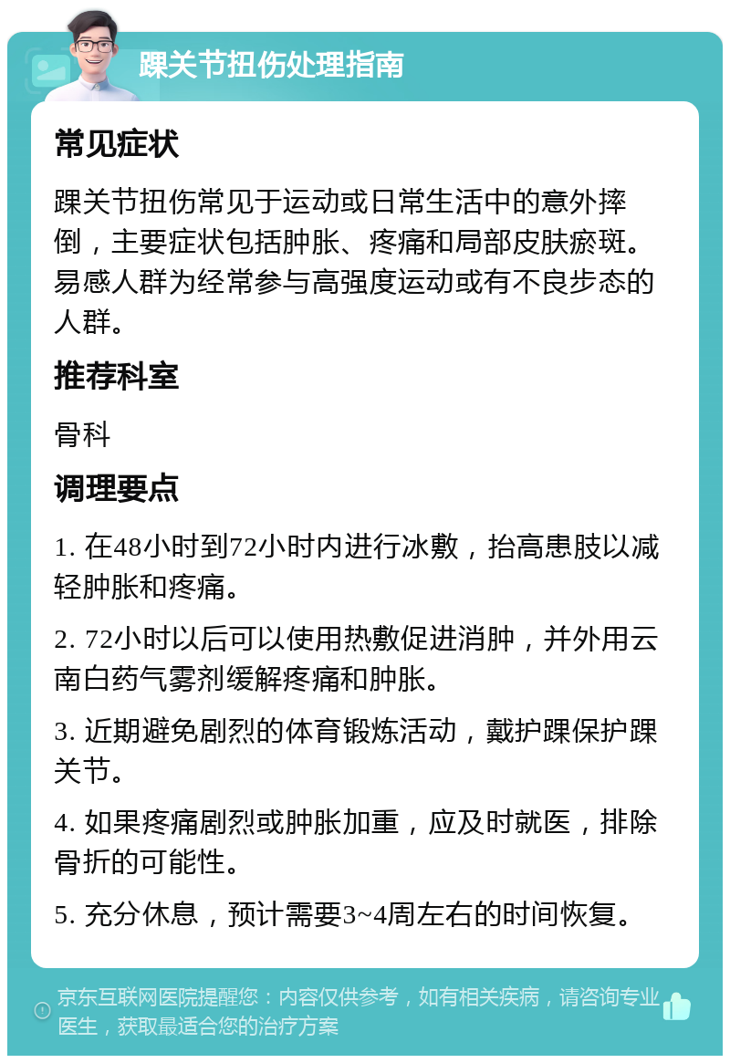 踝关节扭伤处理指南 常见症状 踝关节扭伤常见于运动或日常生活中的意外摔倒，主要症状包括肿胀、疼痛和局部皮肤瘀斑。易感人群为经常参与高强度运动或有不良步态的人群。 推荐科室 骨科 调理要点 1. 在48小时到72小时内进行冰敷，抬高患肢以减轻肿胀和疼痛。 2. 72小时以后可以使用热敷促进消肿，并外用云南白药气雾剂缓解疼痛和肿胀。 3. 近期避免剧烈的体育锻炼活动，戴护踝保护踝关节。 4. 如果疼痛剧烈或肿胀加重，应及时就医，排除骨折的可能性。 5. 充分休息，预计需要3~4周左右的时间恢复。