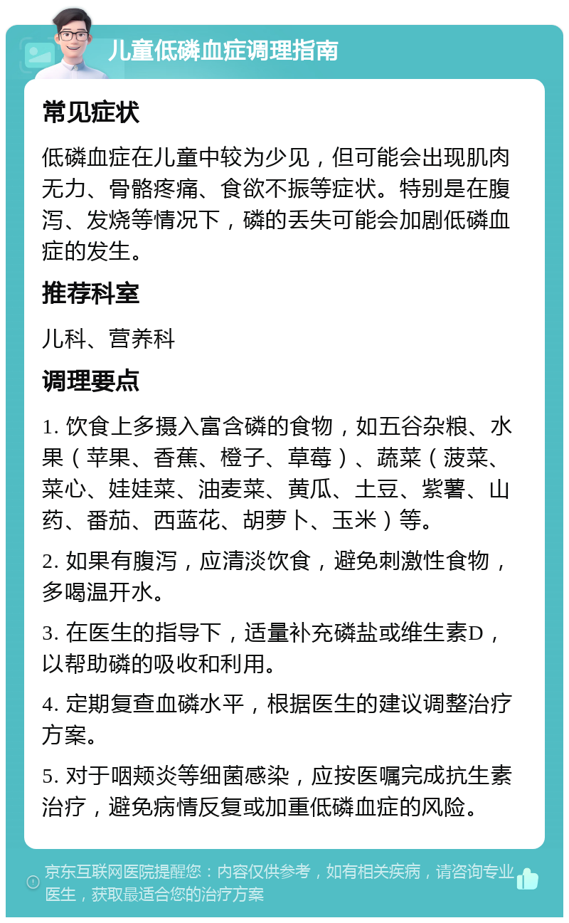 儿童低磷血症调理指南 常见症状 低磷血症在儿童中较为少见，但可能会出现肌肉无力、骨骼疼痛、食欲不振等症状。特别是在腹泻、发烧等情况下，磷的丢失可能会加剧低磷血症的发生。 推荐科室 儿科、营养科 调理要点 1. 饮食上多摄入富含磷的食物，如五谷杂粮、水果（苹果、香蕉、橙子、草莓）、蔬菜（菠菜、菜心、娃娃菜、油麦菜、黄瓜、土豆、紫薯、山药、番茄、西蓝花、胡萝卜、玉米）等。 2. 如果有腹泻，应清淡饮食，避免刺激性食物，多喝温开水。 3. 在医生的指导下，适量补充磷盐或维生素D，以帮助磷的吸收和利用。 4. 定期复查血磷水平，根据医生的建议调整治疗方案。 5. 对于咽颊炎等细菌感染，应按医嘱完成抗生素治疗，避免病情反复或加重低磷血症的风险。