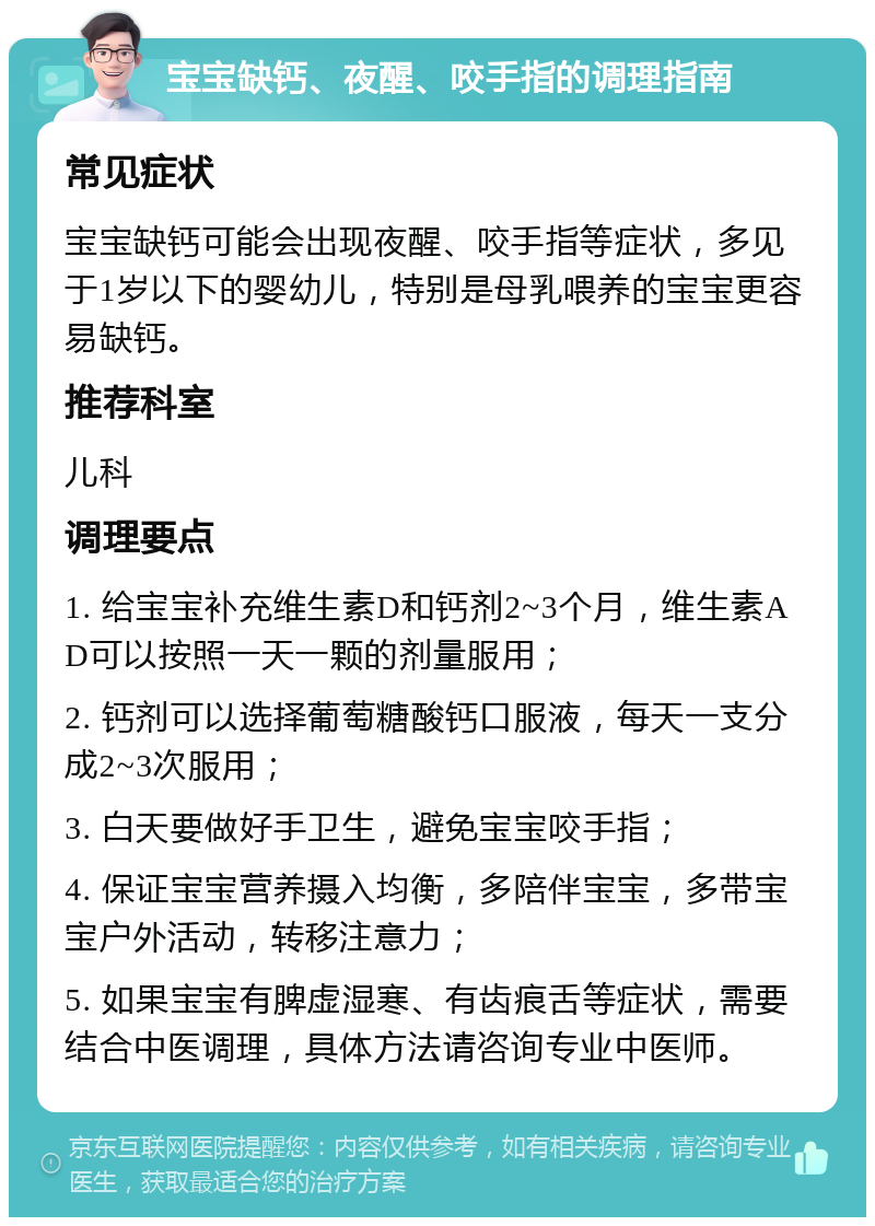 宝宝缺钙、夜醒、咬手指的调理指南 常见症状 宝宝缺钙可能会出现夜醒、咬手指等症状，多见于1岁以下的婴幼儿，特别是母乳喂养的宝宝更容易缺钙。 推荐科室 儿科 调理要点 1. 给宝宝补充维生素D和钙剂2~3个月，维生素AD可以按照一天一颗的剂量服用； 2. 钙剂可以选择葡萄糖酸钙口服液，每天一支分成2~3次服用； 3. 白天要做好手卫生，避免宝宝咬手指； 4. 保证宝宝营养摄入均衡，多陪伴宝宝，多带宝宝户外活动，转移注意力； 5. 如果宝宝有脾虚湿寒、有齿痕舌等症状，需要结合中医调理，具体方法请咨询专业中医师。