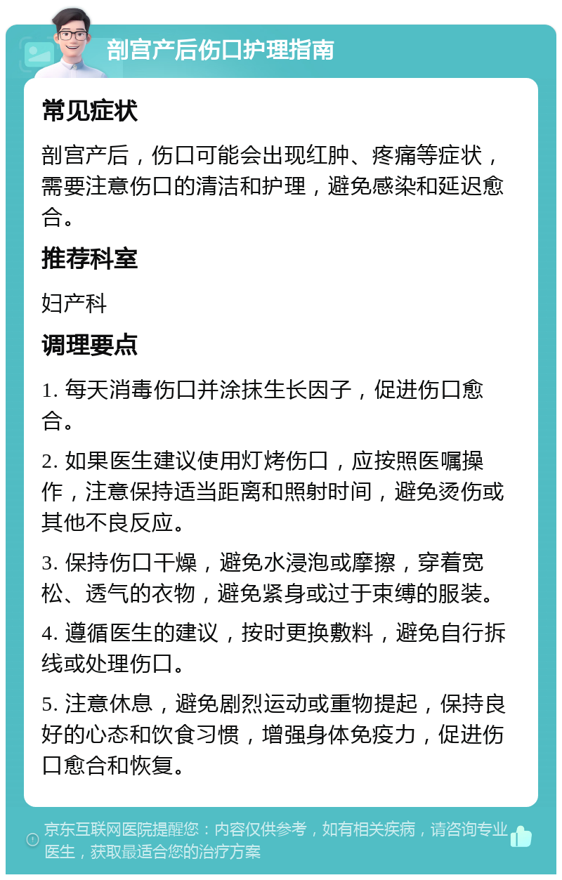 剖宫产后伤口护理指南 常见症状 剖宫产后，伤口可能会出现红肿、疼痛等症状，需要注意伤口的清洁和护理，避免感染和延迟愈合。 推荐科室 妇产科 调理要点 1. 每天消毒伤口并涂抹生长因子，促进伤口愈合。 2. 如果医生建议使用灯烤伤口，应按照医嘱操作，注意保持适当距离和照射时间，避免烫伤或其他不良反应。 3. 保持伤口干燥，避免水浸泡或摩擦，穿着宽松、透气的衣物，避免紧身或过于束缚的服装。 4. 遵循医生的建议，按时更换敷料，避免自行拆线或处理伤口。 5. 注意休息，避免剧烈运动或重物提起，保持良好的心态和饮食习惯，增强身体免疫力，促进伤口愈合和恢复。