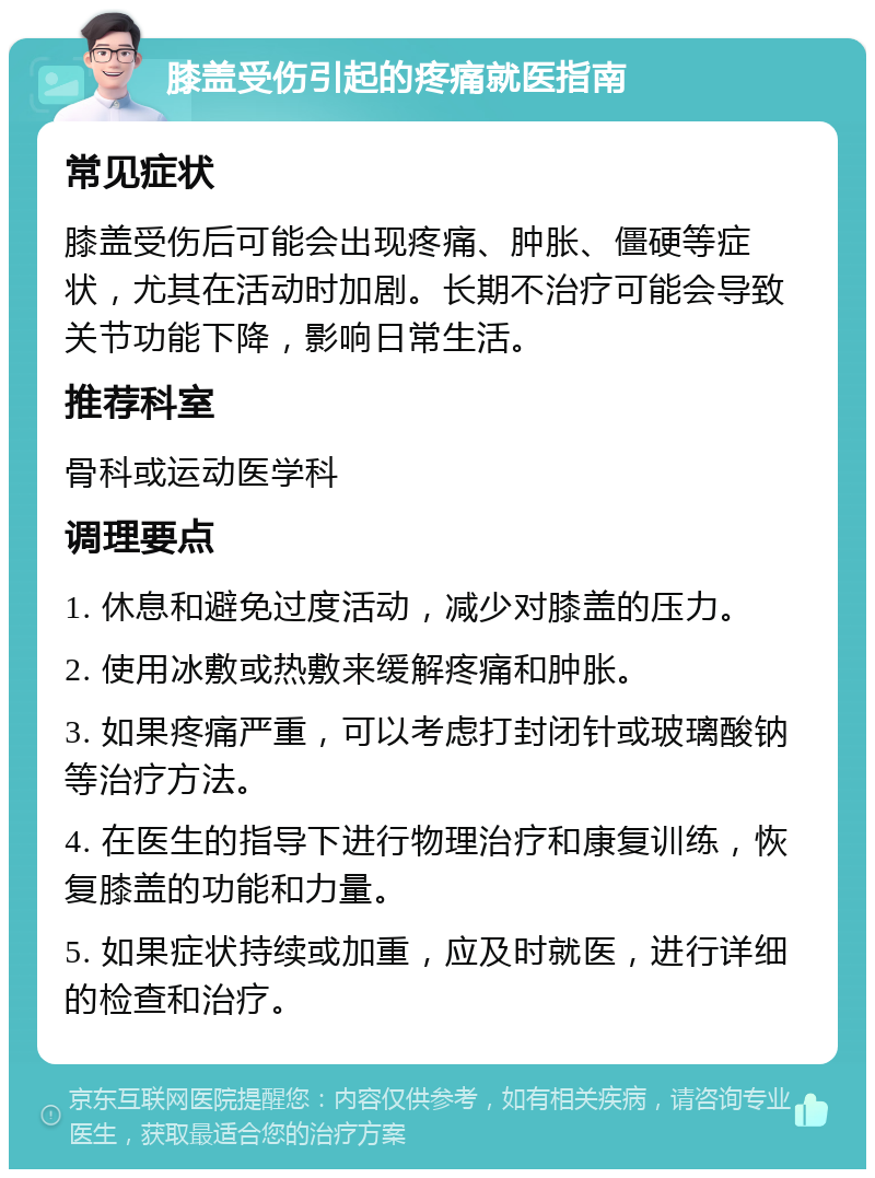 膝盖受伤引起的疼痛就医指南 常见症状 膝盖受伤后可能会出现疼痛、肿胀、僵硬等症状，尤其在活动时加剧。长期不治疗可能会导致关节功能下降，影响日常生活。 推荐科室 骨科或运动医学科 调理要点 1. 休息和避免过度活动，减少对膝盖的压力。 2. 使用冰敷或热敷来缓解疼痛和肿胀。 3. 如果疼痛严重，可以考虑打封闭针或玻璃酸钠等治疗方法。 4. 在医生的指导下进行物理治疗和康复训练，恢复膝盖的功能和力量。 5. 如果症状持续或加重，应及时就医，进行详细的检查和治疗。