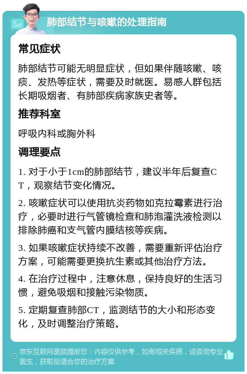 肺部结节与咳嗽的处理指南 常见症状 肺部结节可能无明显症状，但如果伴随咳嗽、咳痰、发热等症状，需要及时就医。易感人群包括长期吸烟者、有肺部疾病家族史者等。 推荐科室 呼吸内科或胸外科 调理要点 1. 对于小于1cm的肺部结节，建议半年后复查CT，观察结节变化情况。 2. 咳嗽症状可以使用抗炎药物如克拉霉素进行治疗，必要时进行气管镜检查和肺泡灌洗液检测以排除肺癌和支气管内膜结核等疾病。 3. 如果咳嗽症状持续不改善，需要重新评估治疗方案，可能需要更换抗生素或其他治疗方法。 4. 在治疗过程中，注意休息，保持良好的生活习惯，避免吸烟和接触污染物质。 5. 定期复查肺部CT，监测结节的大小和形态变化，及时调整治疗策略。