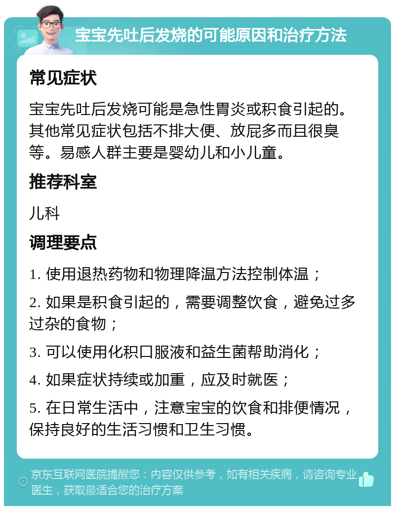 宝宝先吐后发烧的可能原因和治疗方法 常见症状 宝宝先吐后发烧可能是急性胃炎或积食引起的。其他常见症状包括不排大便、放屁多而且很臭等。易感人群主要是婴幼儿和小儿童。 推荐科室 儿科 调理要点 1. 使用退热药物和物理降温方法控制体温； 2. 如果是积食引起的，需要调整饮食，避免过多过杂的食物； 3. 可以使用化积口服液和益生菌帮助消化； 4. 如果症状持续或加重，应及时就医； 5. 在日常生活中，注意宝宝的饮食和排便情况，保持良好的生活习惯和卫生习惯。