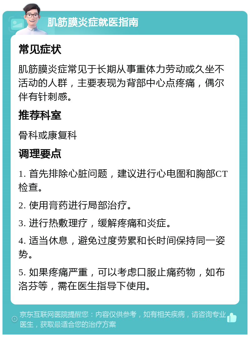 肌筋膜炎症就医指南 常见症状 肌筋膜炎症常见于长期从事重体力劳动或久坐不活动的人群，主要表现为背部中心点疼痛，偶尔伴有针刺感。 推荐科室 骨科或康复科 调理要点 1. 首先排除心脏问题，建议进行心电图和胸部CT检查。 2. 使用膏药进行局部治疗。 3. 进行热敷理疗，缓解疼痛和炎症。 4. 适当休息，避免过度劳累和长时间保持同一姿势。 5. 如果疼痛严重，可以考虑口服止痛药物，如布洛芬等，需在医生指导下使用。