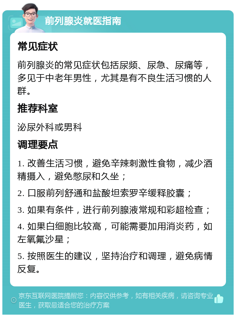 前列腺炎就医指南 常见症状 前列腺炎的常见症状包括尿频、尿急、尿痛等，多见于中老年男性，尤其是有不良生活习惯的人群。 推荐科室 泌尿外科或男科 调理要点 1. 改善生活习惯，避免辛辣刺激性食物，减少酒精摄入，避免憋尿和久坐； 2. 口服前列舒通和盐酸坦索罗辛缓释胶囊； 3. 如果有条件，进行前列腺液常规和彩超检查； 4. 如果白细胞比较高，可能需要加用消炎药，如左氧氟沙星； 5. 按照医生的建议，坚持治疗和调理，避免病情反复。