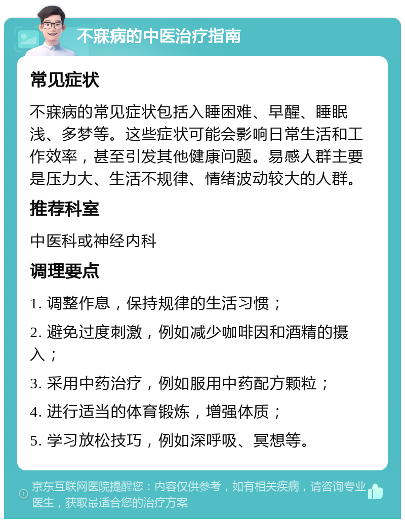 不寐病的中医治疗指南 常见症状 不寐病的常见症状包括入睡困难、早醒、睡眠浅、多梦等。这些症状可能会影响日常生活和工作效率，甚至引发其他健康问题。易感人群主要是压力大、生活不规律、情绪波动较大的人群。 推荐科室 中医科或神经内科 调理要点 1. 调整作息，保持规律的生活习惯； 2. 避免过度刺激，例如减少咖啡因和酒精的摄入； 3. 采用中药治疗，例如服用中药配方颗粒； 4. 进行适当的体育锻炼，增强体质； 5. 学习放松技巧，例如深呼吸、冥想等。