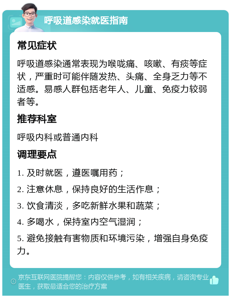 呼吸道感染就医指南 常见症状 呼吸道感染通常表现为喉咙痛、咳嗽、有痰等症状，严重时可能伴随发热、头痛、全身乏力等不适感。易感人群包括老年人、儿童、免疫力较弱者等。 推荐科室 呼吸内科或普通内科 调理要点 1. 及时就医，遵医嘱用药； 2. 注意休息，保持良好的生活作息； 3. 饮食清淡，多吃新鲜水果和蔬菜； 4. 多喝水，保持室内空气湿润； 5. 避免接触有害物质和环境污染，增强自身免疫力。