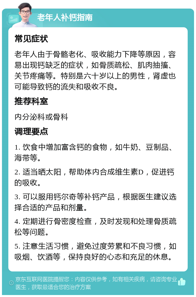 老年人补钙指南 常见症状 老年人由于骨骼老化、吸收能力下降等原因，容易出现钙缺乏的症状，如骨质疏松、肌肉抽搐、关节疼痛等。特别是六十岁以上的男性，肾虚也可能导致钙的流失和吸收不良。 推荐科室 内分泌科或骨科 调理要点 1. 饮食中增加富含钙的食物，如牛奶、豆制品、海带等。 2. 适当晒太阳，帮助体内合成维生素D，促进钙的吸收。 3. 可以服用钙尔奇等补钙产品，根据医生建议选择合适的产品和剂量。 4. 定期进行骨密度检查，及时发现和处理骨质疏松等问题。 5. 注意生活习惯，避免过度劳累和不良习惯，如吸烟、饮酒等，保持良好的心态和充足的休息。