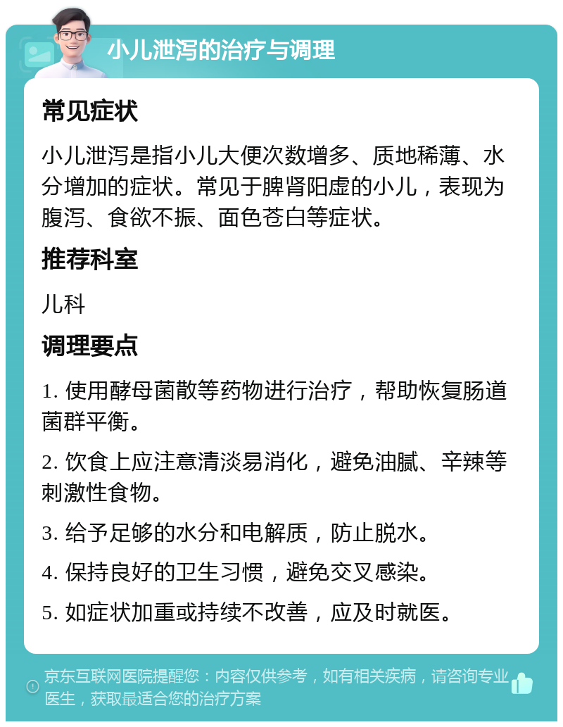 小儿泄泻的治疗与调理 常见症状 小儿泄泻是指小儿大便次数增多、质地稀薄、水分增加的症状。常见于脾肾阳虚的小儿，表现为腹泻、食欲不振、面色苍白等症状。 推荐科室 儿科 调理要点 1. 使用酵母菌散等药物进行治疗，帮助恢复肠道菌群平衡。 2. 饮食上应注意清淡易消化，避免油腻、辛辣等刺激性食物。 3. 给予足够的水分和电解质，防止脱水。 4. 保持良好的卫生习惯，避免交叉感染。 5. 如症状加重或持续不改善，应及时就医。