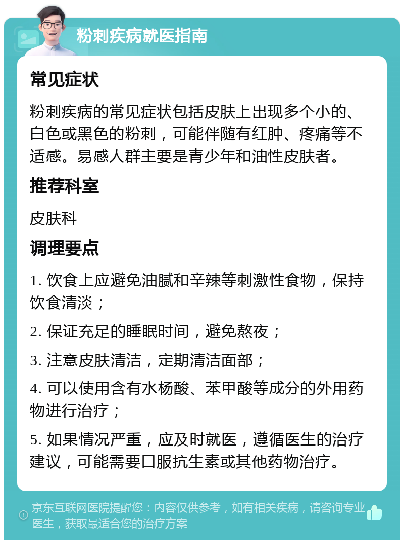 粉刺疾病就医指南 常见症状 粉刺疾病的常见症状包括皮肤上出现多个小的、白色或黑色的粉刺，可能伴随有红肿、疼痛等不适感。易感人群主要是青少年和油性皮肤者。 推荐科室 皮肤科 调理要点 1. 饮食上应避免油腻和辛辣等刺激性食物，保持饮食清淡； 2. 保证充足的睡眠时间，避免熬夜； 3. 注意皮肤清洁，定期清洁面部； 4. 可以使用含有水杨酸、苯甲酸等成分的外用药物进行治疗； 5. 如果情况严重，应及时就医，遵循医生的治疗建议，可能需要口服抗生素或其他药物治疗。