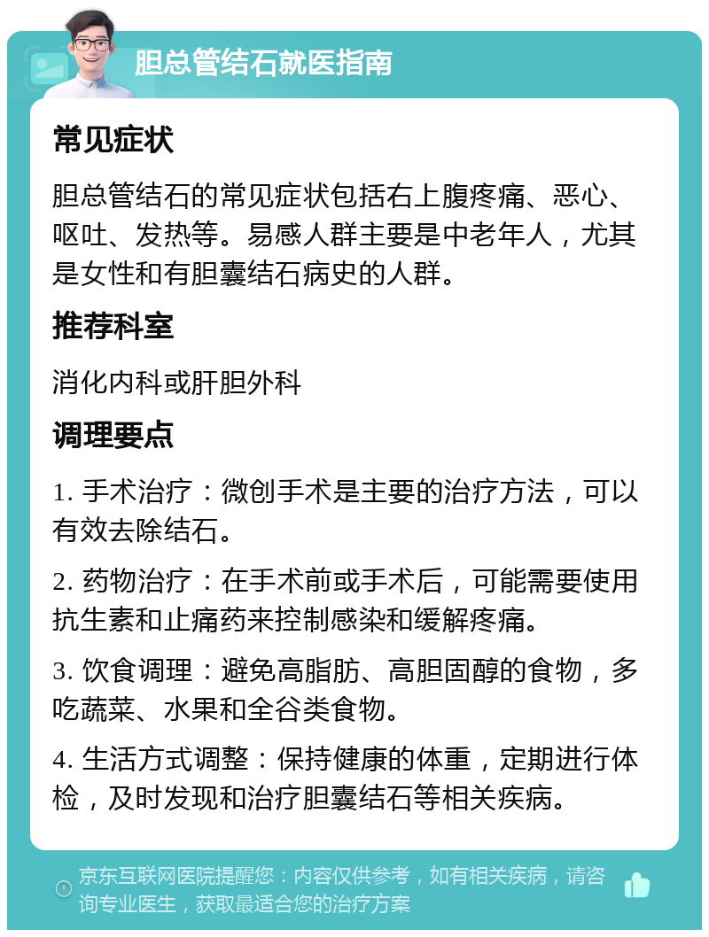 胆总管结石就医指南 常见症状 胆总管结石的常见症状包括右上腹疼痛、恶心、呕吐、发热等。易感人群主要是中老年人，尤其是女性和有胆囊结石病史的人群。 推荐科室 消化内科或肝胆外科 调理要点 1. 手术治疗：微创手术是主要的治疗方法，可以有效去除结石。 2. 药物治疗：在手术前或手术后，可能需要使用抗生素和止痛药来控制感染和缓解疼痛。 3. 饮食调理：避免高脂肪、高胆固醇的食物，多吃蔬菜、水果和全谷类食物。 4. 生活方式调整：保持健康的体重，定期进行体检，及时发现和治疗胆囊结石等相关疾病。