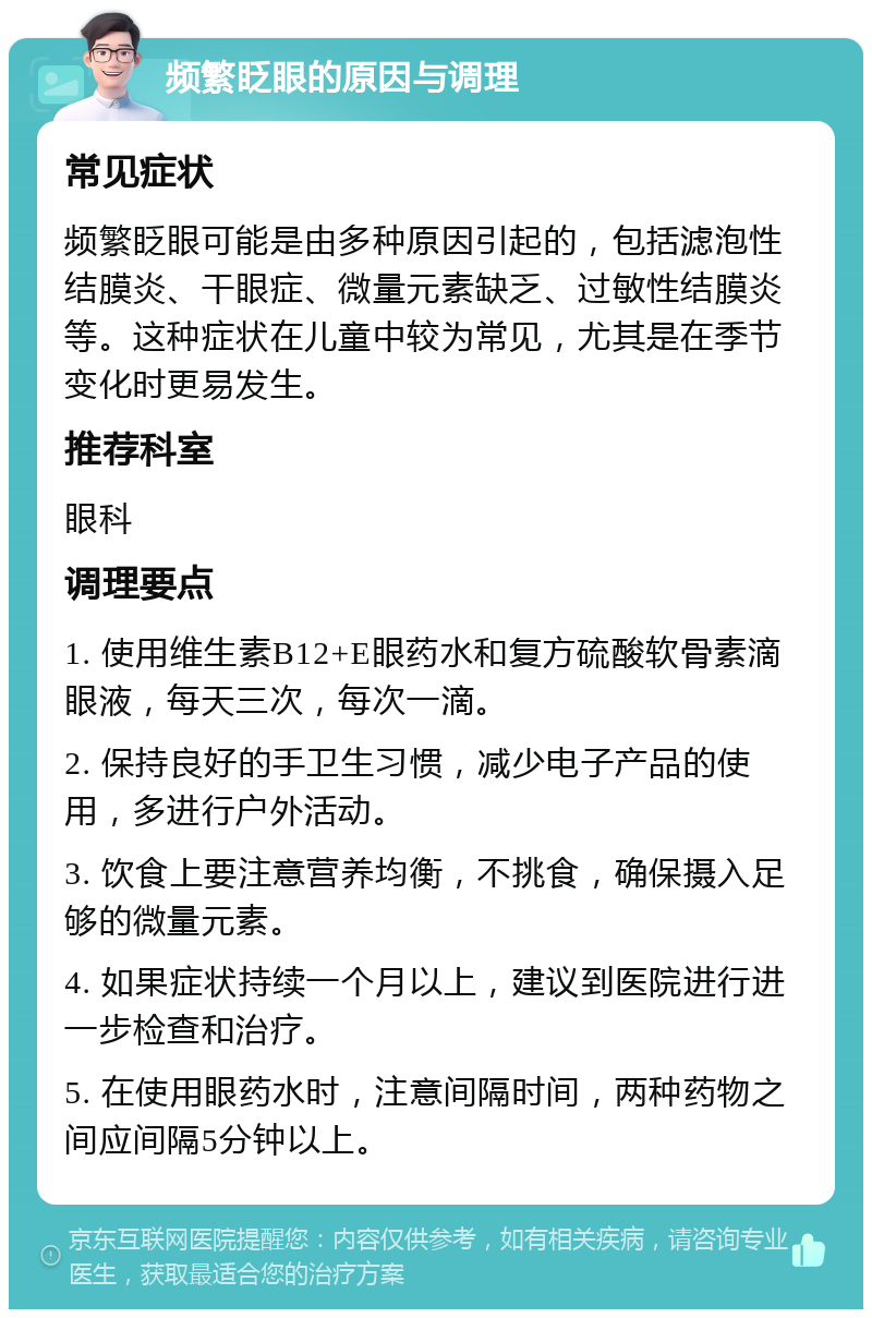 频繁眨眼的原因与调理 常见症状 频繁眨眼可能是由多种原因引起的，包括滤泡性结膜炎、干眼症、微量元素缺乏、过敏性结膜炎等。这种症状在儿童中较为常见，尤其是在季节变化时更易发生。 推荐科室 眼科 调理要点 1. 使用维生素B12+E眼药水和复方硫酸软骨素滴眼液，每天三次，每次一滴。 2. 保持良好的手卫生习惯，减少电子产品的使用，多进行户外活动。 3. 饮食上要注意营养均衡，不挑食，确保摄入足够的微量元素。 4. 如果症状持续一个月以上，建议到医院进行进一步检查和治疗。 5. 在使用眼药水时，注意间隔时间，两种药物之间应间隔5分钟以上。