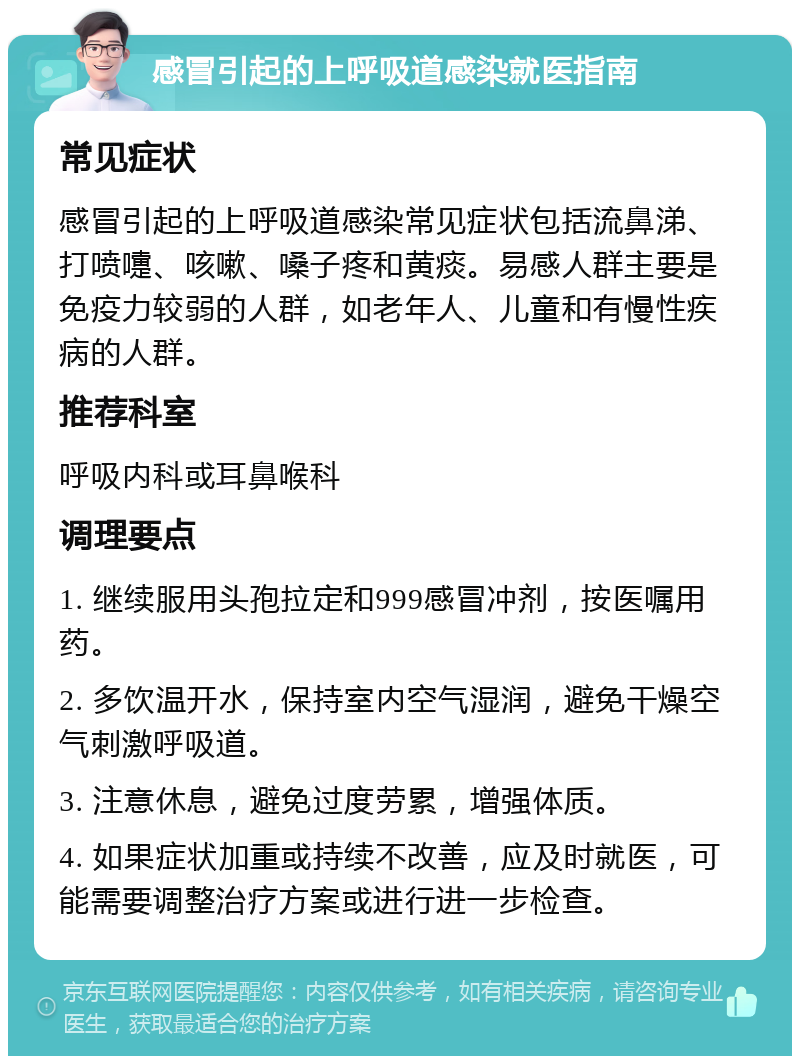 感冒引起的上呼吸道感染就医指南 常见症状 感冒引起的上呼吸道感染常见症状包括流鼻涕、打喷嚏、咳嗽、嗓子疼和黄痰。易感人群主要是免疫力较弱的人群，如老年人、儿童和有慢性疾病的人群。 推荐科室 呼吸内科或耳鼻喉科 调理要点 1. 继续服用头孢拉定和999感冒冲剂，按医嘱用药。 2. 多饮温开水，保持室内空气湿润，避免干燥空气刺激呼吸道。 3. 注意休息，避免过度劳累，增强体质。 4. 如果症状加重或持续不改善，应及时就医，可能需要调整治疗方案或进行进一步检查。