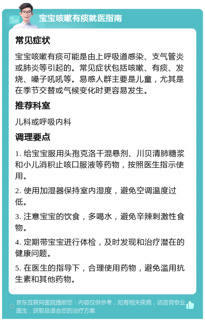 宝宝咳嗽有痰就医指南 常见症状 宝宝咳嗽有痰可能是由上呼吸道感染、支气管炎或肺炎等引起的。常见症状包括咳嗽、有痰、发烧、嗓子吼吼等。易感人群主要是儿童，尤其是在季节交替或气候变化时更容易发生。 推荐科室 儿科或呼吸内科 调理要点 1. 给宝宝服用头孢克洛干混悬剂、川贝清肺糖浆和小儿消积止咳口服液等药物，按照医生指示使用。 2. 使用加湿器保持室内湿度，避免空调温度过低。 3. 注意宝宝的饮食，多喝水，避免辛辣刺激性食物。 4. 定期带宝宝进行体检，及时发现和治疗潜在的健康问题。 5. 在医生的指导下，合理使用药物，避免滥用抗生素和其他药物。