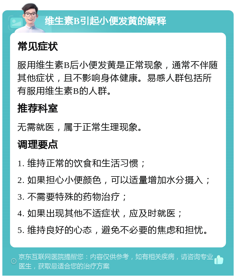 维生素B引起小便发黄的解释 常见症状 服用维生素B后小便发黄是正常现象，通常不伴随其他症状，且不影响身体健康。易感人群包括所有服用维生素B的人群。 推荐科室 无需就医，属于正常生理现象。 调理要点 1. 维持正常的饮食和生活习惯； 2. 如果担心小便颜色，可以适量增加水分摄入； 3. 不需要特殊的药物治疗； 4. 如果出现其他不适症状，应及时就医； 5. 维持良好的心态，避免不必要的焦虑和担忧。