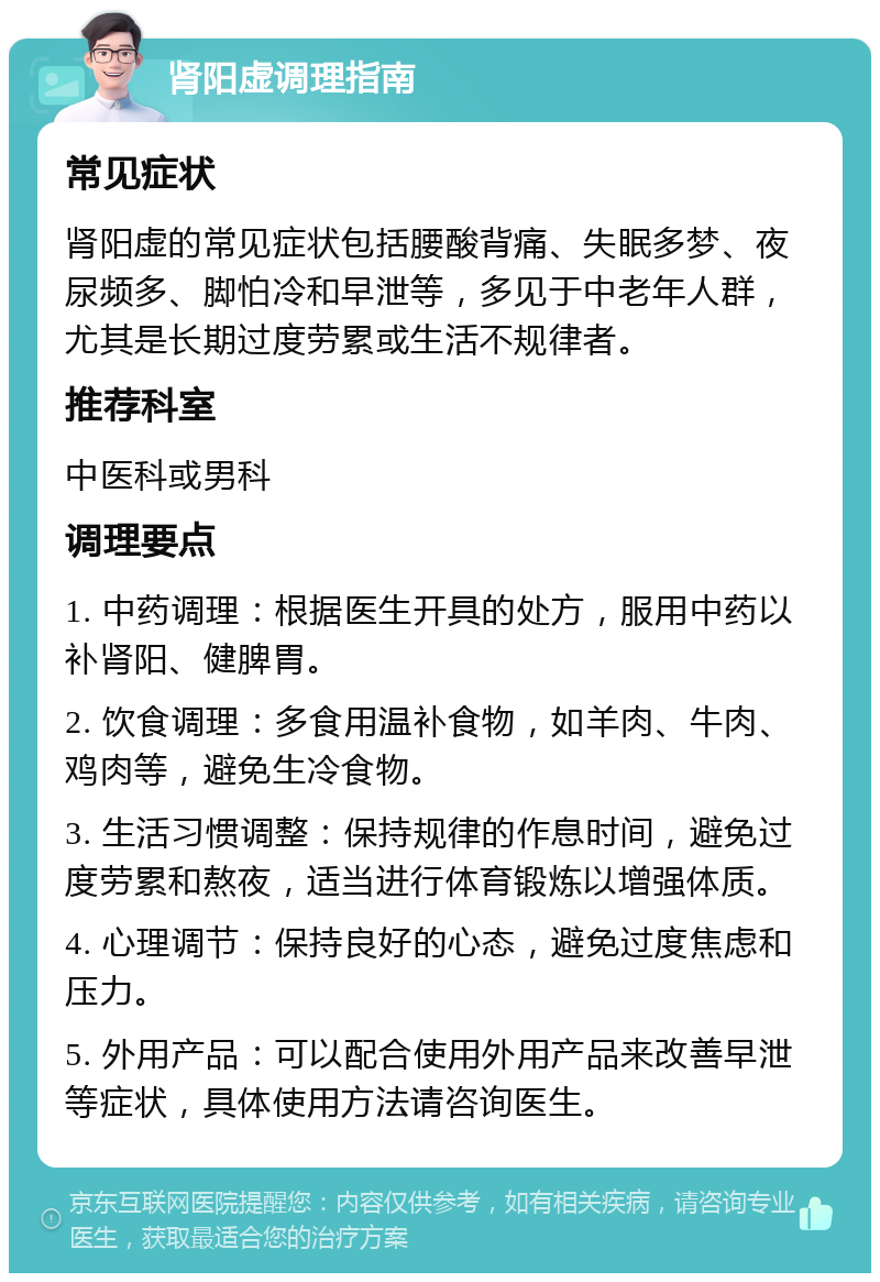 肾阳虚调理指南 常见症状 肾阳虚的常见症状包括腰酸背痛、失眠多梦、夜尿频多、脚怕冷和早泄等，多见于中老年人群，尤其是长期过度劳累或生活不规律者。 推荐科室 中医科或男科 调理要点 1. 中药调理：根据医生开具的处方，服用中药以补肾阳、健脾胃。 2. 饮食调理：多食用温补食物，如羊肉、牛肉、鸡肉等，避免生冷食物。 3. 生活习惯调整：保持规律的作息时间，避免过度劳累和熬夜，适当进行体育锻炼以增强体质。 4. 心理调节：保持良好的心态，避免过度焦虑和压力。 5. 外用产品：可以配合使用外用产品来改善早泄等症状，具体使用方法请咨询医生。