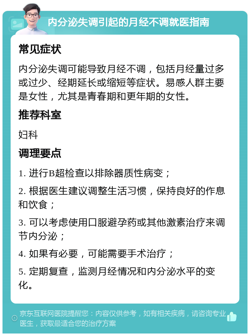 内分泌失调引起的月经不调就医指南 常见症状 内分泌失调可能导致月经不调，包括月经量过多或过少、经期延长或缩短等症状。易感人群主要是女性，尤其是青春期和更年期的女性。 推荐科室 妇科 调理要点 1. 进行B超检查以排除器质性病变； 2. 根据医生建议调整生活习惯，保持良好的作息和饮食； 3. 可以考虑使用口服避孕药或其他激素治疗来调节内分泌； 4. 如果有必要，可能需要手术治疗； 5. 定期复查，监测月经情况和内分泌水平的变化。