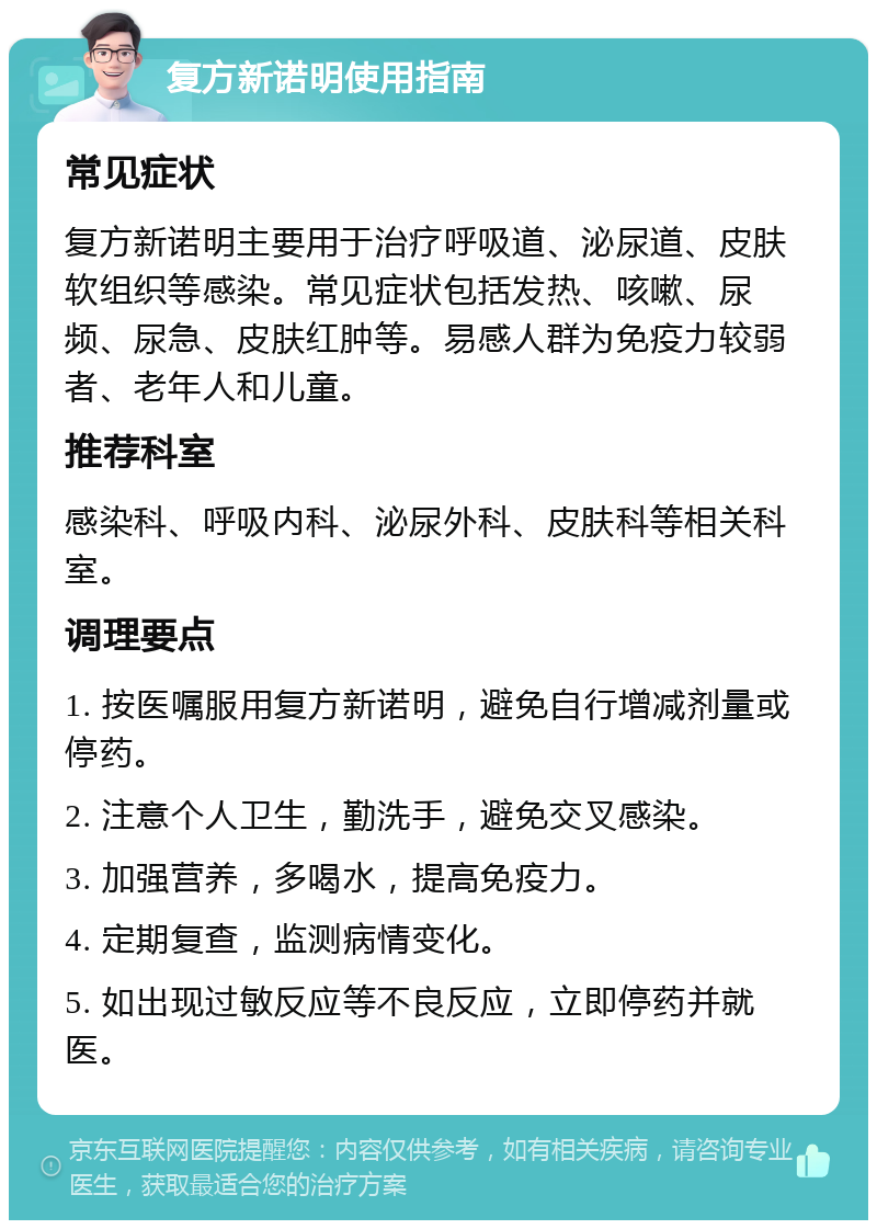 复方新诺明使用指南 常见症状 复方新诺明主要用于治疗呼吸道、泌尿道、皮肤软组织等感染。常见症状包括发热、咳嗽、尿频、尿急、皮肤红肿等。易感人群为免疫力较弱者、老年人和儿童。 推荐科室 感染科、呼吸内科、泌尿外科、皮肤科等相关科室。 调理要点 1. 按医嘱服用复方新诺明，避免自行增减剂量或停药。 2. 注意个人卫生，勤洗手，避免交叉感染。 3. 加强营养，多喝水，提高免疫力。 4. 定期复查，监测病情变化。 5. 如出现过敏反应等不良反应，立即停药并就医。