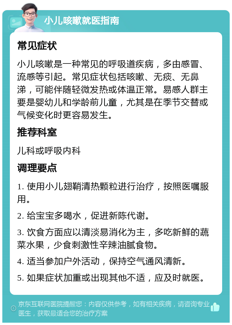 小儿咳嗽就医指南 常见症状 小儿咳嗽是一种常见的呼吸道疾病，多由感冒、流感等引起。常见症状包括咳嗽、无痰、无鼻涕，可能伴随轻微发热或体温正常。易感人群主要是婴幼儿和学龄前儿童，尤其是在季节交替或气候变化时更容易发生。 推荐科室 儿科或呼吸内科 调理要点 1. 使用小儿翅鞘清热颗粒进行治疗，按照医嘱服用。 2. 给宝宝多喝水，促进新陈代谢。 3. 饮食方面应以清淡易消化为主，多吃新鲜的蔬菜水果，少食刺激性辛辣油腻食物。 4. 适当参加户外活动，保持空气通风清新。 5. 如果症状加重或出现其他不适，应及时就医。