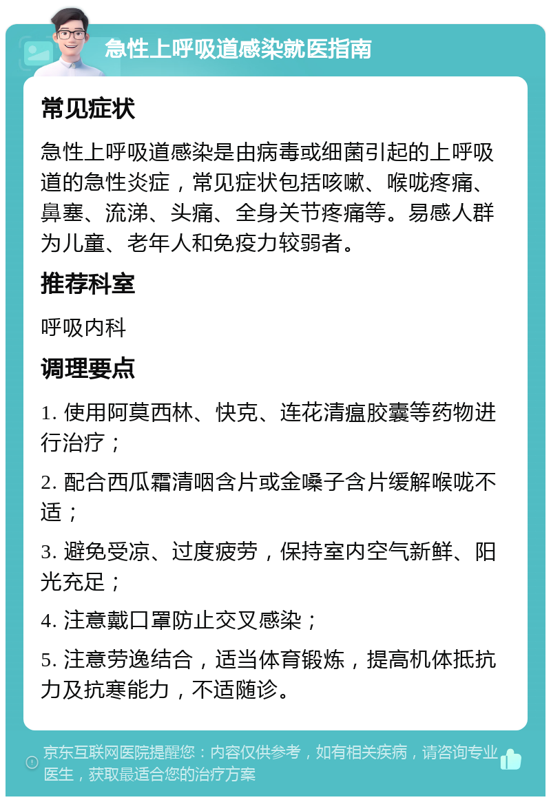 急性上呼吸道感染就医指南 常见症状 急性上呼吸道感染是由病毒或细菌引起的上呼吸道的急性炎症，常见症状包括咳嗽、喉咙疼痛、鼻塞、流涕、头痛、全身关节疼痛等。易感人群为儿童、老年人和免疫力较弱者。 推荐科室 呼吸内科 调理要点 1. 使用阿莫西林、快克、连花清瘟胶囊等药物进行治疗； 2. 配合西瓜霜清咽含片或金嗓子含片缓解喉咙不适； 3. 避免受凉、过度疲劳，保持室内空气新鲜、阳光充足； 4. 注意戴口罩防止交叉感染； 5. 注意劳逸结合，适当体育锻炼，提高机体抵抗力及抗寒能力，不适随诊。