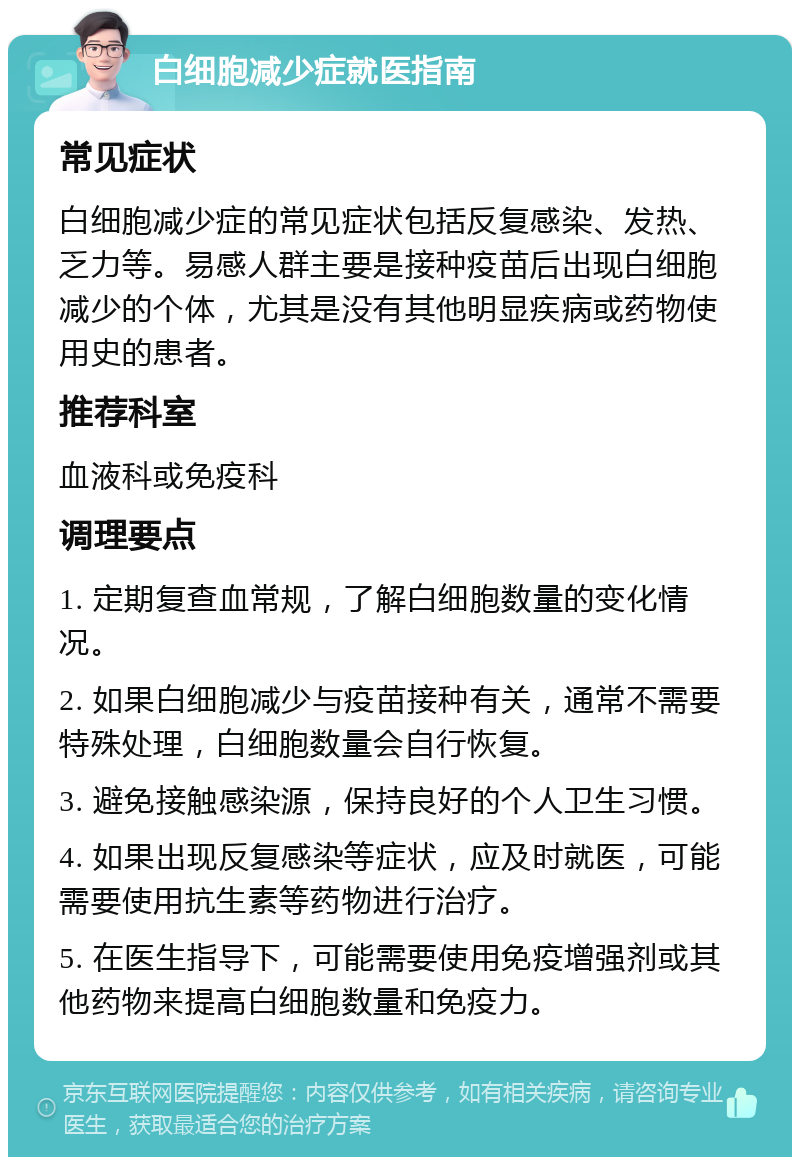 白细胞减少症就医指南 常见症状 白细胞减少症的常见症状包括反复感染、发热、乏力等。易感人群主要是接种疫苗后出现白细胞减少的个体，尤其是没有其他明显疾病或药物使用史的患者。 推荐科室 血液科或免疫科 调理要点 1. 定期复查血常规，了解白细胞数量的变化情况。 2. 如果白细胞减少与疫苗接种有关，通常不需要特殊处理，白细胞数量会自行恢复。 3. 避免接触感染源，保持良好的个人卫生习惯。 4. 如果出现反复感染等症状，应及时就医，可能需要使用抗生素等药物进行治疗。 5. 在医生指导下，可能需要使用免疫增强剂或其他药物来提高白细胞数量和免疫力。