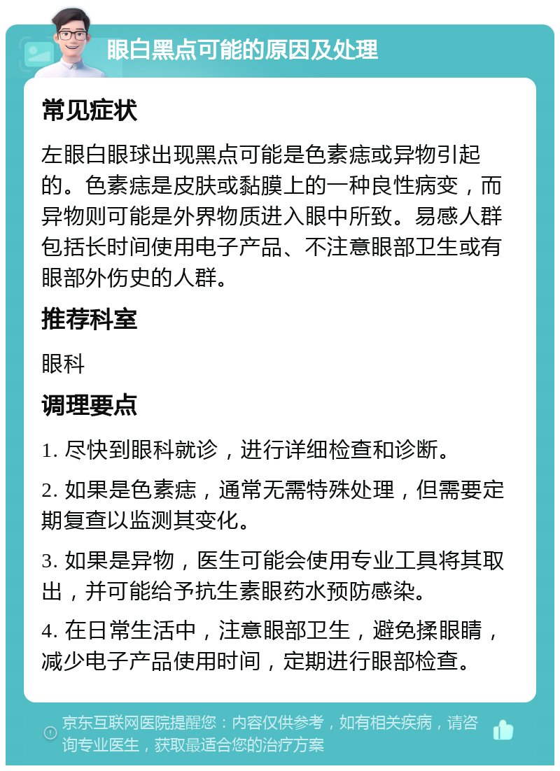 眼白黑点可能的原因及处理 常见症状 左眼白眼球出现黑点可能是色素痣或异物引起的。色素痣是皮肤或黏膜上的一种良性病变，而异物则可能是外界物质进入眼中所致。易感人群包括长时间使用电子产品、不注意眼部卫生或有眼部外伤史的人群。 推荐科室 眼科 调理要点 1. 尽快到眼科就诊，进行详细检查和诊断。 2. 如果是色素痣，通常无需特殊处理，但需要定期复查以监测其变化。 3. 如果是异物，医生可能会使用专业工具将其取出，并可能给予抗生素眼药水预防感染。 4. 在日常生活中，注意眼部卫生，避免揉眼睛，减少电子产品使用时间，定期进行眼部检查。