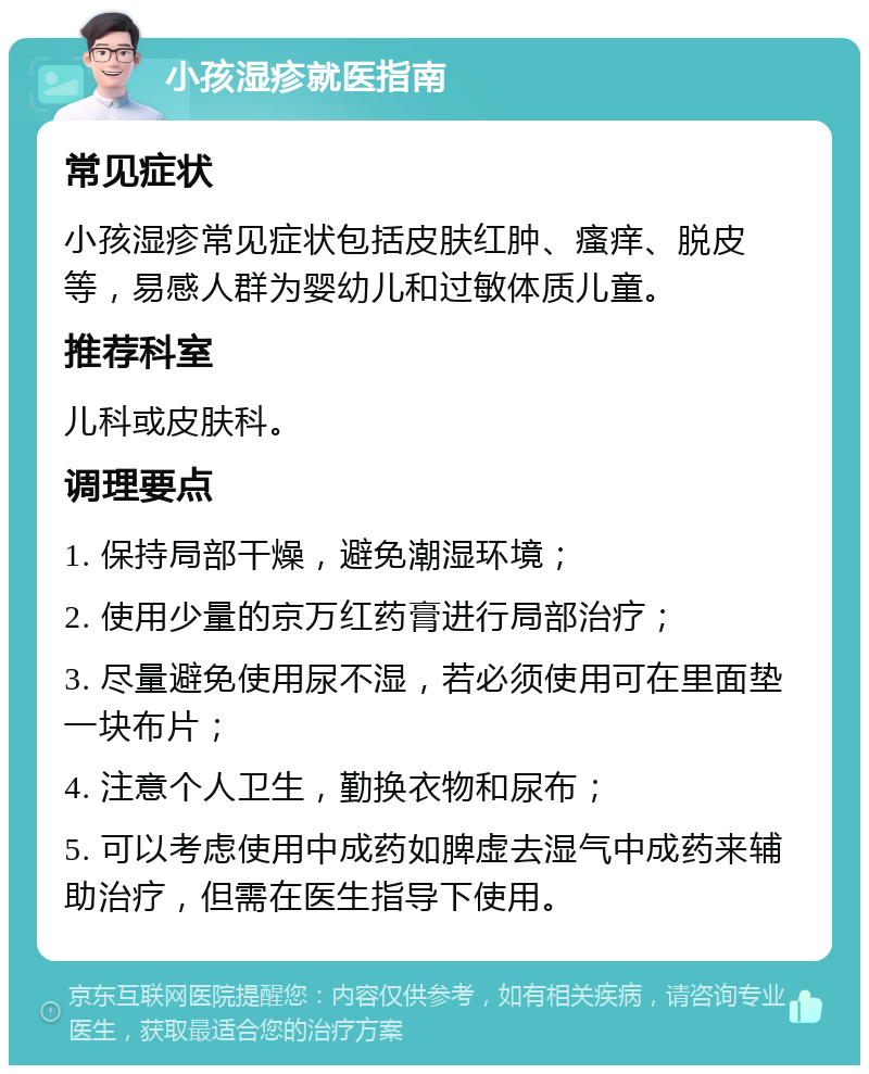 小孩湿疹就医指南 常见症状 小孩湿疹常见症状包括皮肤红肿、瘙痒、脱皮等，易感人群为婴幼儿和过敏体质儿童。 推荐科室 儿科或皮肤科。 调理要点 1. 保持局部干燥，避免潮湿环境； 2. 使用少量的京万红药膏进行局部治疗； 3. 尽量避免使用尿不湿，若必须使用可在里面垫一块布片； 4. 注意个人卫生，勤换衣物和尿布； 5. 可以考虑使用中成药如脾虚去湿气中成药来辅助治疗，但需在医生指导下使用。