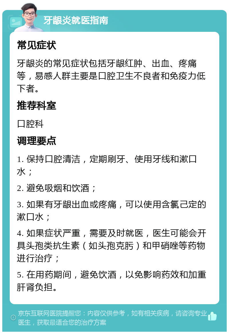 牙龈炎就医指南 常见症状 牙龈炎的常见症状包括牙龈红肿、出血、疼痛等，易感人群主要是口腔卫生不良者和免疫力低下者。 推荐科室 口腔科 调理要点 1. 保持口腔清洁，定期刷牙、使用牙线和漱口水； 2. 避免吸烟和饮酒； 3. 如果有牙龈出血或疼痛，可以使用含氯己定的漱口水； 4. 如果症状严重，需要及时就医，医生可能会开具头孢类抗生素（如头孢克肟）和甲硝唑等药物进行治疗； 5. 在用药期间，避免饮酒，以免影响药效和加重肝肾负担。