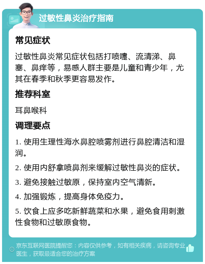 过敏性鼻炎治疗指南 常见症状 过敏性鼻炎常见症状包括打喷嚏、流清涕、鼻塞、鼻痒等，易感人群主要是儿童和青少年，尤其在春季和秋季更容易发作。 推荐科室 耳鼻喉科 调理要点 1. 使用生理性海水鼻腔喷雾剂进行鼻腔清洁和湿润。 2. 使用内舒拿喷鼻剂来缓解过敏性鼻炎的症状。 3. 避免接触过敏原，保持室内空气清新。 4. 加强锻炼，提高身体免疫力。 5. 饮食上应多吃新鲜蔬菜和水果，避免食用刺激性食物和过敏原食物。