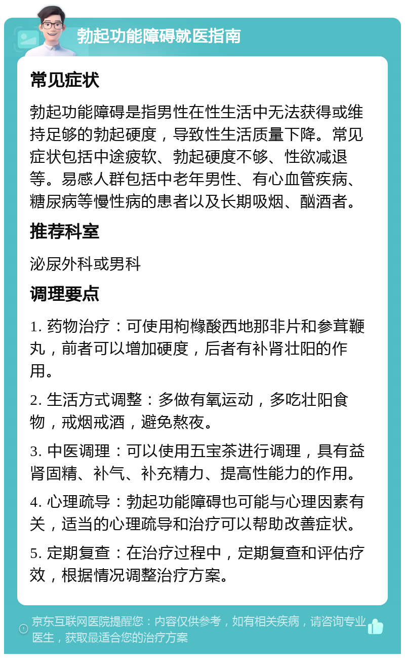 勃起功能障碍就医指南 常见症状 勃起功能障碍是指男性在性生活中无法获得或维持足够的勃起硬度，导致性生活质量下降。常见症状包括中途疲软、勃起硬度不够、性欲减退等。易感人群包括中老年男性、有心血管疾病、糖尿病等慢性病的患者以及长期吸烟、酗酒者。 推荐科室 泌尿外科或男科 调理要点 1. 药物治疗：可使用枸橼酸西地那非片和参茸鞭丸，前者可以增加硬度，后者有补肾壮阳的作用。 2. 生活方式调整：多做有氧运动，多吃壮阳食物，戒烟戒酒，避免熬夜。 3. 中医调理：可以使用五宝茶进行调理，具有益肾固精、补气、补充精力、提高性能力的作用。 4. 心理疏导：勃起功能障碍也可能与心理因素有关，适当的心理疏导和治疗可以帮助改善症状。 5. 定期复查：在治疗过程中，定期复查和评估疗效，根据情况调整治疗方案。