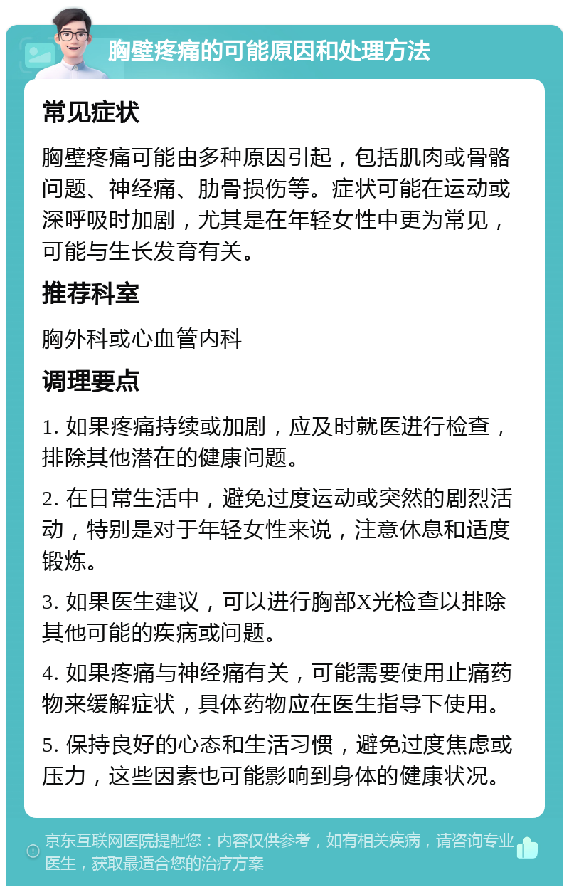 胸壁疼痛的可能原因和处理方法 常见症状 胸壁疼痛可能由多种原因引起，包括肌肉或骨骼问题、神经痛、肋骨损伤等。症状可能在运动或深呼吸时加剧，尤其是在年轻女性中更为常见，可能与生长发育有关。 推荐科室 胸外科或心血管内科 调理要点 1. 如果疼痛持续或加剧，应及时就医进行检查，排除其他潜在的健康问题。 2. 在日常生活中，避免过度运动或突然的剧烈活动，特别是对于年轻女性来说，注意休息和适度锻炼。 3. 如果医生建议，可以进行胸部X光检查以排除其他可能的疾病或问题。 4. 如果疼痛与神经痛有关，可能需要使用止痛药物来缓解症状，具体药物应在医生指导下使用。 5. 保持良好的心态和生活习惯，避免过度焦虑或压力，这些因素也可能影响到身体的健康状况。