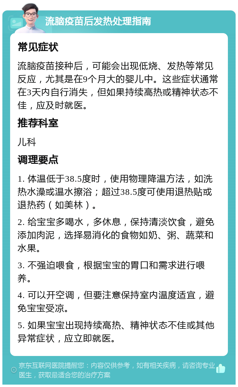 流脑疫苗后发热处理指南 常见症状 流脑疫苗接种后，可能会出现低烧、发热等常见反应，尤其是在9个月大的婴儿中。这些症状通常在3天内自行消失，但如果持续高热或精神状态不佳，应及时就医。 推荐科室 儿科 调理要点 1. 体温低于38.5度时，使用物理降温方法，如洗热水澡或温水擦浴；超过38.5度可使用退热贴或退热药（如美林）。 2. 给宝宝多喝水，多休息，保持清淡饮食，避免添加肉泥，选择易消化的食物如奶、粥、蔬菜和水果。 3. 不强迫喂食，根据宝宝的胃口和需求进行喂养。 4. 可以开空调，但要注意保持室内温度适宜，避免宝宝受凉。 5. 如果宝宝出现持续高热、精神状态不佳或其他异常症状，应立即就医。