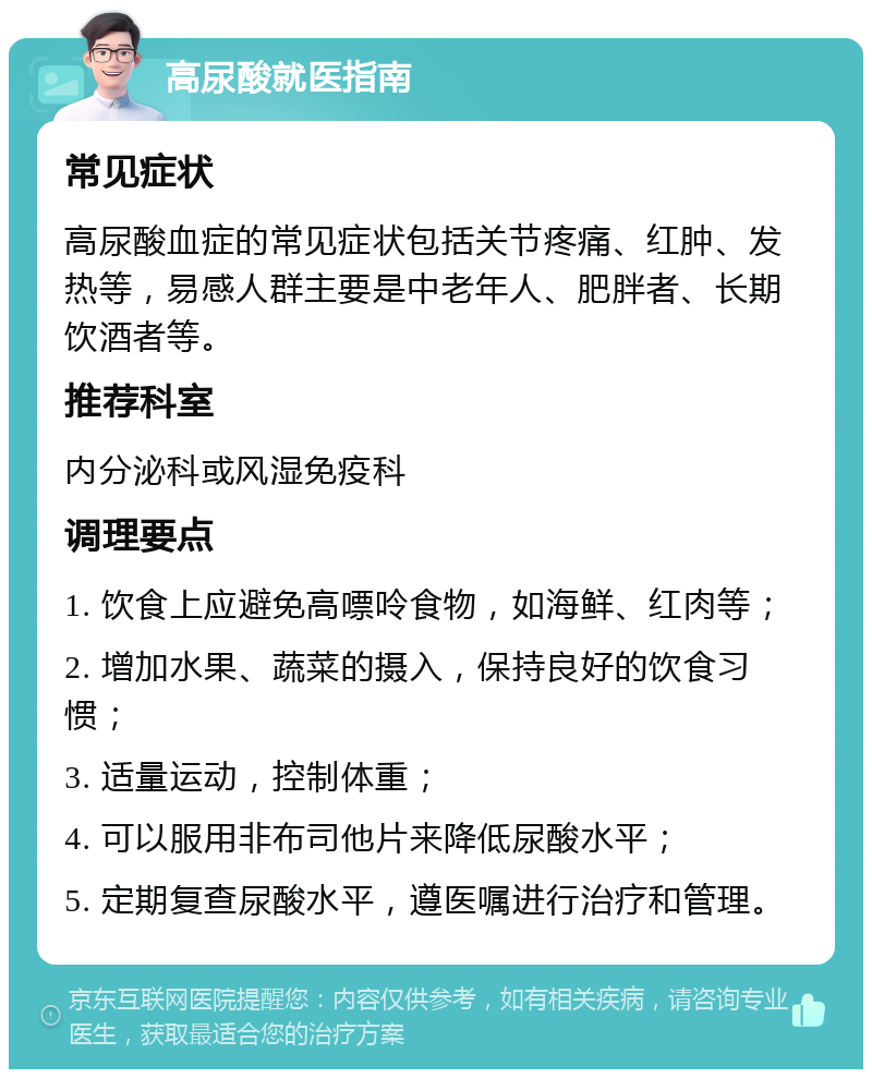 高尿酸就医指南 常见症状 高尿酸血症的常见症状包括关节疼痛、红肿、发热等，易感人群主要是中老年人、肥胖者、长期饮酒者等。 推荐科室 内分泌科或风湿免疫科 调理要点 1. 饮食上应避免高嘌呤食物，如海鲜、红肉等； 2. 增加水果、蔬菜的摄入，保持良好的饮食习惯； 3. 适量运动，控制体重； 4. 可以服用非布司他片来降低尿酸水平； 5. 定期复查尿酸水平，遵医嘱进行治疗和管理。