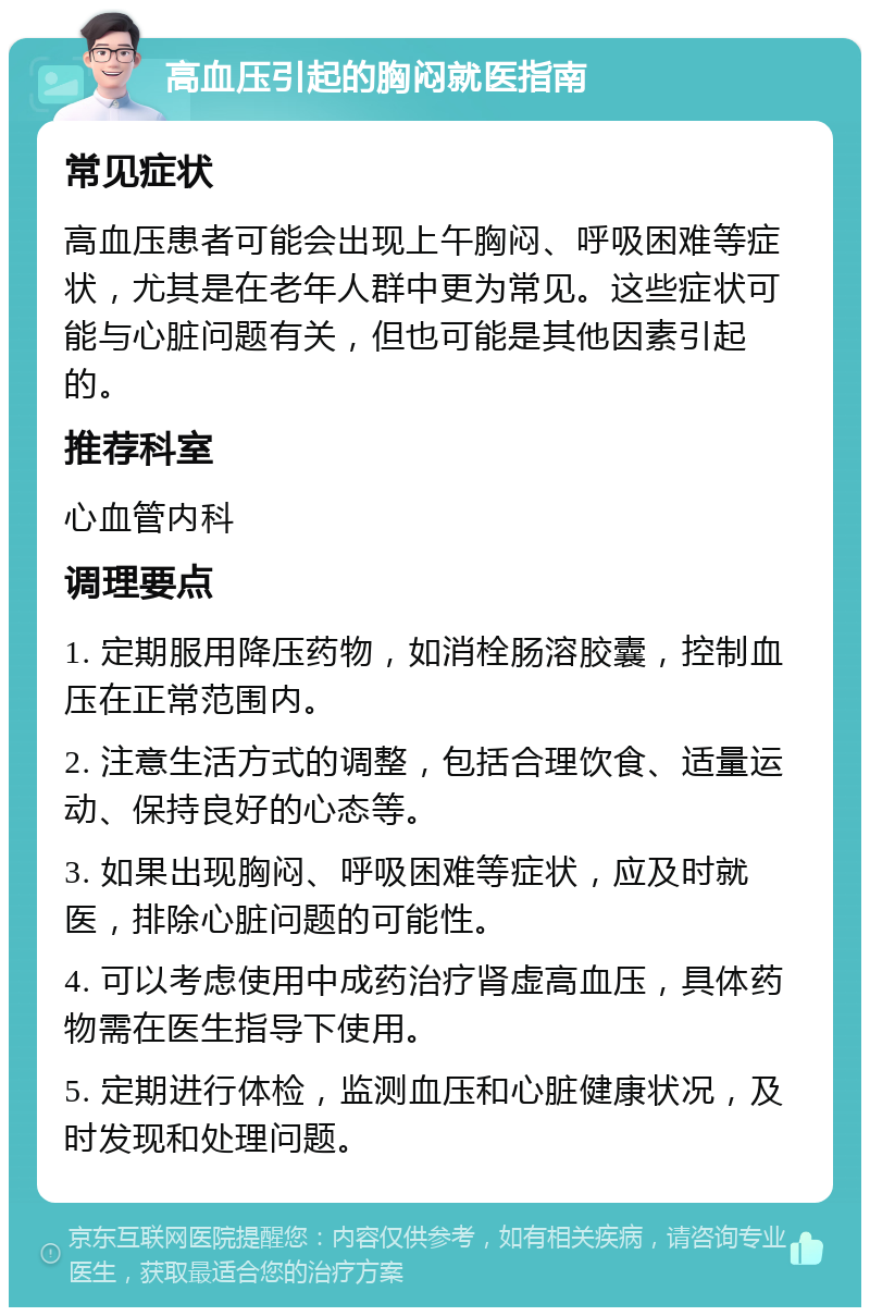 高血压引起的胸闷就医指南 常见症状 高血压患者可能会出现上午胸闷、呼吸困难等症状，尤其是在老年人群中更为常见。这些症状可能与心脏问题有关，但也可能是其他因素引起的。 推荐科室 心血管内科 调理要点 1. 定期服用降压药物，如消栓肠溶胶囊，控制血压在正常范围内。 2. 注意生活方式的调整，包括合理饮食、适量运动、保持良好的心态等。 3. 如果出现胸闷、呼吸困难等症状，应及时就医，排除心脏问题的可能性。 4. 可以考虑使用中成药治疗肾虚高血压，具体药物需在医生指导下使用。 5. 定期进行体检，监测血压和心脏健康状况，及时发现和处理问题。