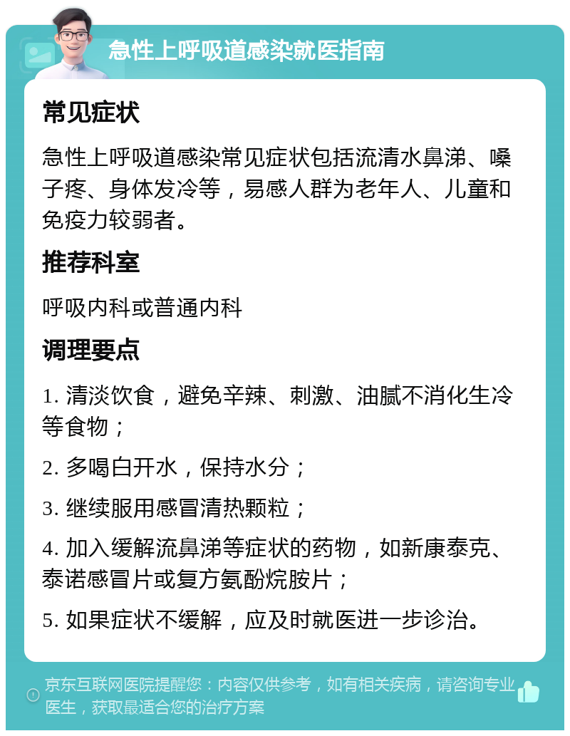 急性上呼吸道感染就医指南 常见症状 急性上呼吸道感染常见症状包括流清水鼻涕、嗓子疼、身体发冷等，易感人群为老年人、儿童和免疫力较弱者。 推荐科室 呼吸内科或普通内科 调理要点 1. 清淡饮食，避免辛辣、刺激、油腻不消化生冷等食物； 2. 多喝白开水，保持水分； 3. 继续服用感冒清热颗粒； 4. 加入缓解流鼻涕等症状的药物，如新康泰克、泰诺感冒片或复方氨酚烷胺片； 5. 如果症状不缓解，应及时就医进一步诊治。