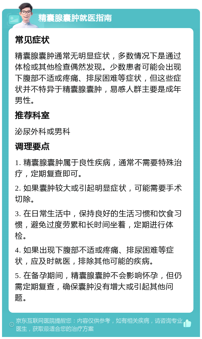 精囊腺囊肿就医指南 常见症状 精囊腺囊肿通常无明显症状，多数情况下是通过体检或其他检查偶然发现。少数患者可能会出现下腹部不适或疼痛、排尿困难等症状，但这些症状并不特异于精囊腺囊肿，易感人群主要是成年男性。 推荐科室 泌尿外科或男科 调理要点 1. 精囊腺囊肿属于良性疾病，通常不需要特殊治疗，定期复查即可。 2. 如果囊肿较大或引起明显症状，可能需要手术切除。 3. 在日常生活中，保持良好的生活习惯和饮食习惯，避免过度劳累和长时间坐着，定期进行体检。 4. 如果出现下腹部不适或疼痛、排尿困难等症状，应及时就医，排除其他可能的疾病。 5. 在备孕期间，精囊腺囊肿不会影响怀孕，但仍需定期复查，确保囊肿没有增大或引起其他问题。