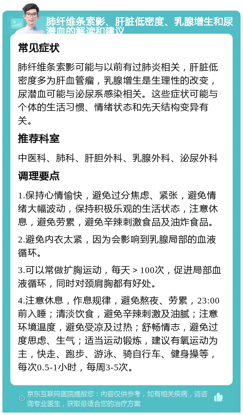 肺纤维条索影、肝脏低密度、乳腺增生和尿潜血的解读和建议 常见症状 肺纤维条索影可能与以前有过肺炎相关，肝脏低密度多为肝血管瘤，乳腺增生是生理性的改变，尿潜血可能与泌尿系感染相关。这些症状可能与个体的生活习惯、情绪状态和先天结构变异有关。 推荐科室 中医科、肺科、肝胆外科、乳腺外科、泌尿外科 调理要点 1.保持心情愉快，避免过分焦虑、紧张，避免情绪大幅波动，保持积极乐观的生活状态，注意休息，避免劳累，避免辛辣刺激食品及油炸食品。 2.避免内衣太紧，因为会影响到乳腺局部的血液循环。 3.可以常做扩胸运动，每天＞100次，促进局部血液循环，同时对颈肩胸都有好处。 4.注意休息，作息规律，避免熬夜、劳累，23:00前入睡；清淡饮食，避免辛辣刺激及油腻；注意环境温度，避免受凉及过热；舒畅情志，避免过度思虑、生气；适当运动锻炼，建议有氧运动为主，快走、跑步、游泳、骑自行车、健身操等，每次0.5-1小时，每周3-5次。