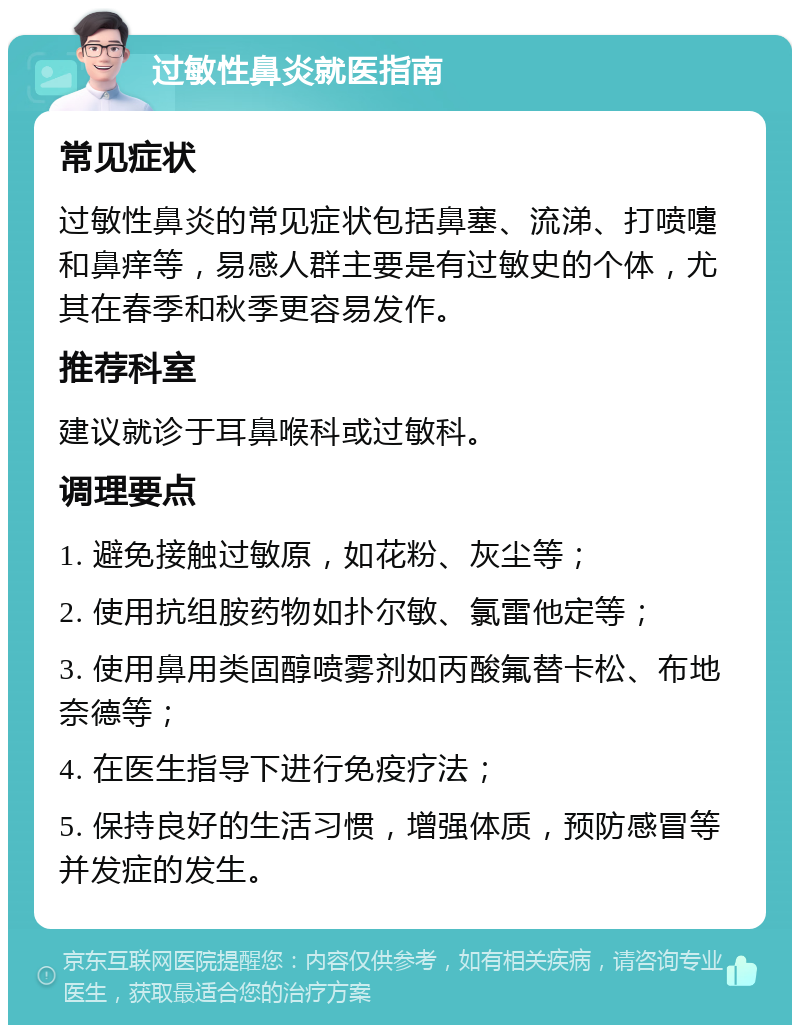 过敏性鼻炎就医指南 常见症状 过敏性鼻炎的常见症状包括鼻塞、流涕、打喷嚏和鼻痒等，易感人群主要是有过敏史的个体，尤其在春季和秋季更容易发作。 推荐科室 建议就诊于耳鼻喉科或过敏科。 调理要点 1. 避免接触过敏原，如花粉、灰尘等； 2. 使用抗组胺药物如扑尔敏、氯雷他定等； 3. 使用鼻用类固醇喷雾剂如丙酸氟替卡松、布地奈德等； 4. 在医生指导下进行免疫疗法； 5. 保持良好的生活习惯，增强体质，预防感冒等并发症的发生。