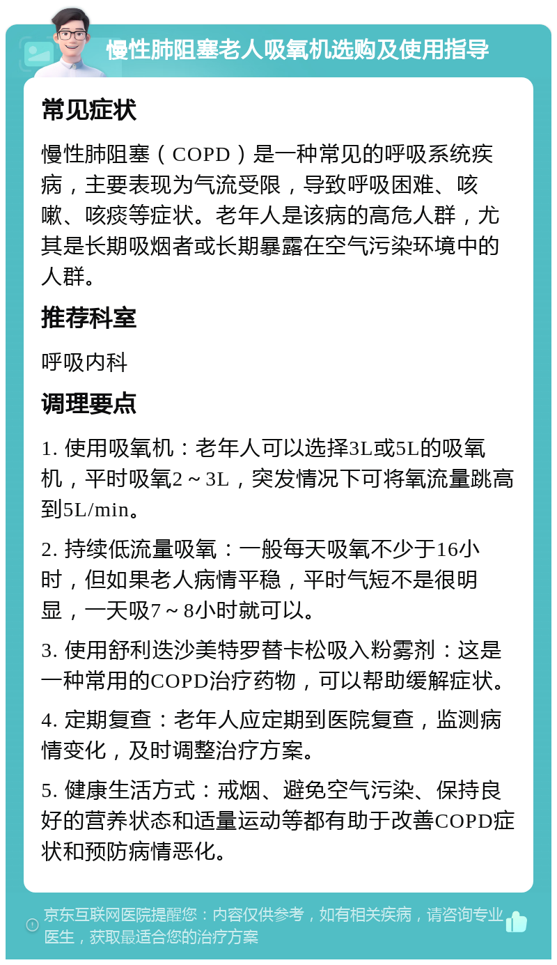 慢性肺阻塞老人吸氧机选购及使用指导 常见症状 慢性肺阻塞（COPD）是一种常见的呼吸系统疾病，主要表现为气流受限，导致呼吸困难、咳嗽、咳痰等症状。老年人是该病的高危人群，尤其是长期吸烟者或长期暴露在空气污染环境中的人群。 推荐科室 呼吸内科 调理要点 1. 使用吸氧机：老年人可以选择3L或5L的吸氧机，平时吸氧2～3L，突发情况下可将氧流量跳高到5L/min。 2. 持续低流量吸氧：一般每天吸氧不少于16小时，但如果老人病情平稳，平时气短不是很明显，一天吸7～8小时就可以。 3. 使用舒利迭沙美特罗替卡松吸入粉雾剂：这是一种常用的COPD治疗药物，可以帮助缓解症状。 4. 定期复查：老年人应定期到医院复查，监测病情变化，及时调整治疗方案。 5. 健康生活方式：戒烟、避免空气污染、保持良好的营养状态和适量运动等都有助于改善COPD症状和预防病情恶化。