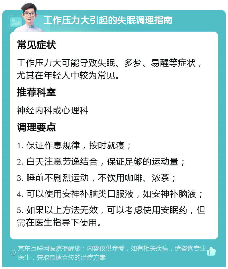 工作压力大引起的失眠调理指南 常见症状 工作压力大可能导致失眠、多梦、易醒等症状，尤其在年轻人中较为常见。 推荐科室 神经内科或心理科 调理要点 1. 保证作息规律，按时就寝； 2. 白天注意劳逸结合，保证足够的运动量； 3. 睡前不剧烈运动，不饮用咖啡、浓茶； 4. 可以使用安神补脑类口服液，如安神补脑液； 5. 如果以上方法无效，可以考虑使用安眠药，但需在医生指导下使用。