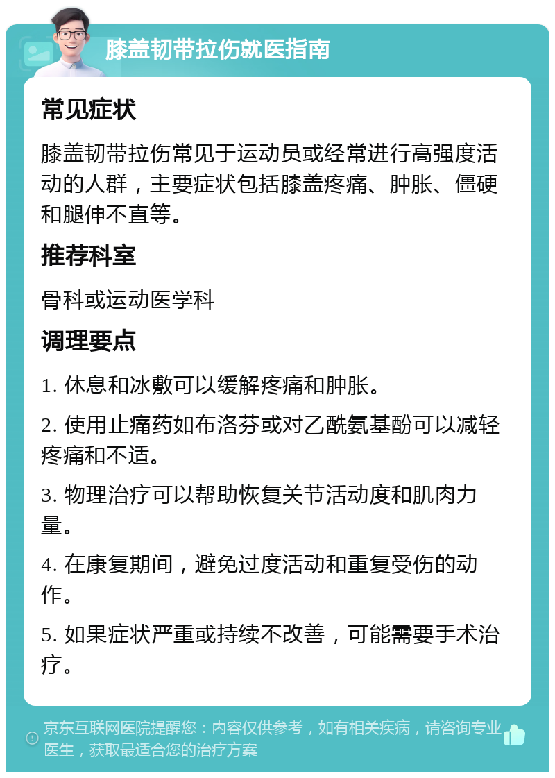 膝盖韧带拉伤就医指南 常见症状 膝盖韧带拉伤常见于运动员或经常进行高强度活动的人群，主要症状包括膝盖疼痛、肿胀、僵硬和腿伸不直等。 推荐科室 骨科或运动医学科 调理要点 1. 休息和冰敷可以缓解疼痛和肿胀。 2. 使用止痛药如布洛芬或对乙酰氨基酚可以减轻疼痛和不适。 3. 物理治疗可以帮助恢复关节活动度和肌肉力量。 4. 在康复期间，避免过度活动和重复受伤的动作。 5. 如果症状严重或持续不改善，可能需要手术治疗。