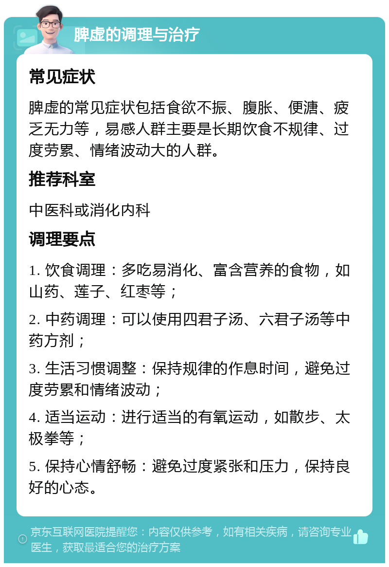 脾虚的调理与治疗 常见症状 脾虚的常见症状包括食欲不振、腹胀、便溏、疲乏无力等，易感人群主要是长期饮食不规律、过度劳累、情绪波动大的人群。 推荐科室 中医科或消化内科 调理要点 1. 饮食调理：多吃易消化、富含营养的食物，如山药、莲子、红枣等； 2. 中药调理：可以使用四君子汤、六君子汤等中药方剂； 3. 生活习惯调整：保持规律的作息时间，避免过度劳累和情绪波动； 4. 适当运动：进行适当的有氧运动，如散步、太极拳等； 5. 保持心情舒畅：避免过度紧张和压力，保持良好的心态。