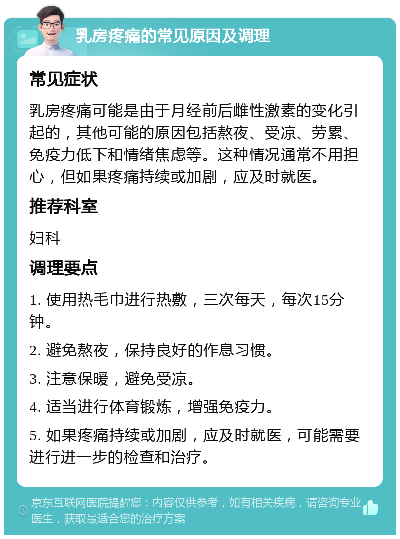 乳房疼痛的常见原因及调理 常见症状 乳房疼痛可能是由于月经前后雌性激素的变化引起的，其他可能的原因包括熬夜、受凉、劳累、免疫力低下和情绪焦虑等。这种情况通常不用担心，但如果疼痛持续或加剧，应及时就医。 推荐科室 妇科 调理要点 1. 使用热毛巾进行热敷，三次每天，每次15分钟。 2. 避免熬夜，保持良好的作息习惯。 3. 注意保暖，避免受凉。 4. 适当进行体育锻炼，增强免疫力。 5. 如果疼痛持续或加剧，应及时就医，可能需要进行进一步的检查和治疗。