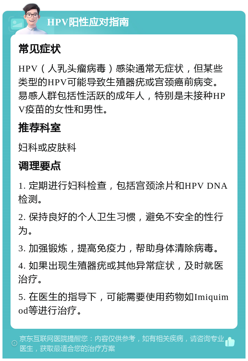 HPV阳性应对指南 常见症状 HPV（人乳头瘤病毒）感染通常无症状，但某些类型的HPV可能导致生殖器疣或宫颈癌前病变。易感人群包括性活跃的成年人，特别是未接种HPV疫苗的女性和男性。 推荐科室 妇科或皮肤科 调理要点 1. 定期进行妇科检查，包括宫颈涂片和HPV DNA检测。 2. 保持良好的个人卫生习惯，避免不安全的性行为。 3. 加强锻炼，提高免疫力，帮助身体清除病毒。 4. 如果出现生殖器疣或其他异常症状，及时就医治疗。 5. 在医生的指导下，可能需要使用药物如Imiquimod等进行治疗。