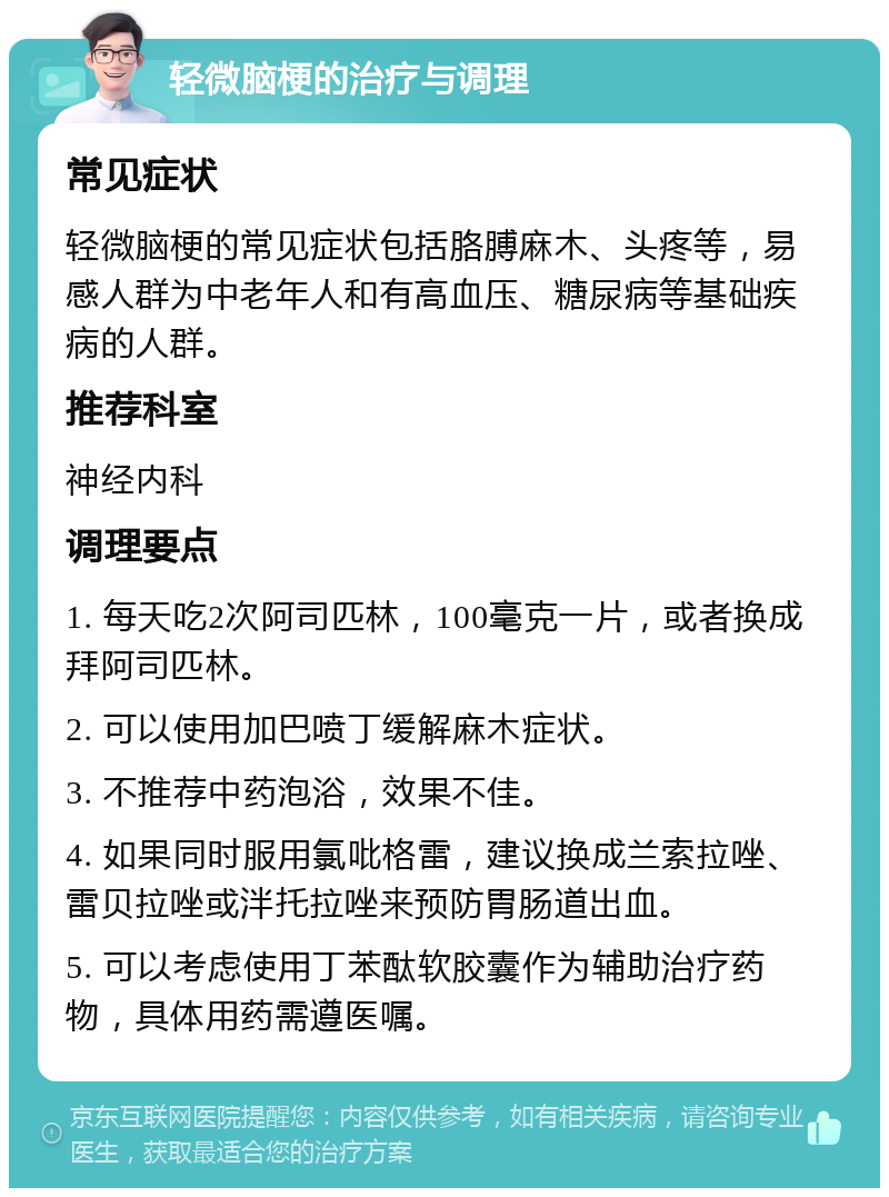 轻微脑梗的治疗与调理 常见症状 轻微脑梗的常见症状包括胳膊麻木、头疼等，易感人群为中老年人和有高血压、糖尿病等基础疾病的人群。 推荐科室 神经内科 调理要点 1. 每天吃2次阿司匹林，100毫克一片，或者换成拜阿司匹林。 2. 可以使用加巴喷丁缓解麻木症状。 3. 不推荐中药泡浴，效果不佳。 4. 如果同时服用氯吡格雷，建议换成兰索拉唑、雷贝拉唑或泮托拉唑来预防胃肠道出血。 5. 可以考虑使用丁苯酞软胶囊作为辅助治疗药物，具体用药需遵医嘱。