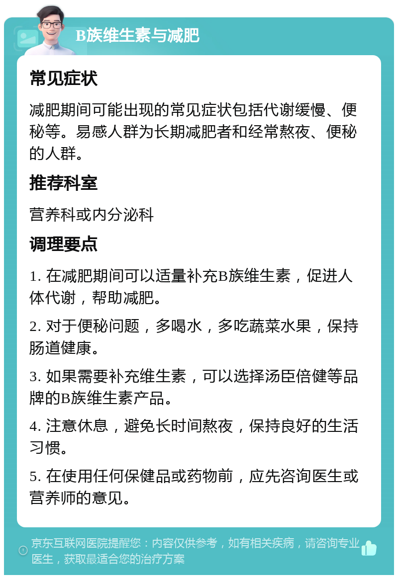 B族维生素与减肥 常见症状 减肥期间可能出现的常见症状包括代谢缓慢、便秘等。易感人群为长期减肥者和经常熬夜、便秘的人群。 推荐科室 营养科或内分泌科 调理要点 1. 在减肥期间可以适量补充B族维生素，促进人体代谢，帮助减肥。 2. 对于便秘问题，多喝水，多吃蔬菜水果，保持肠道健康。 3. 如果需要补充维生素，可以选择汤臣倍健等品牌的B族维生素产品。 4. 注意休息，避免长时间熬夜，保持良好的生活习惯。 5. 在使用任何保健品或药物前，应先咨询医生或营养师的意见。