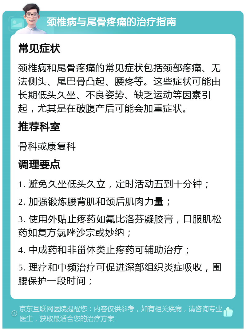 颈椎病与尾骨疼痛的治疗指南 常见症状 颈椎病和尾骨疼痛的常见症状包括颈部疼痛、无法侧头、尾巴骨凸起、腰疼等。这些症状可能由长期低头久坐、不良姿势、缺乏运动等因素引起，尤其是在破腹产后可能会加重症状。 推荐科室 骨科或康复科 调理要点 1. 避免久坐低头久立，定时活动五到十分钟； 2. 加强锻炼腰背肌和颈后肌肉力量； 3. 使用外贴止疼药如氟比洛芬凝胶膏，口服肌松药如复方氯唑沙宗或妙纳； 4. 中成药和非甾体类止疼药可辅助治疗； 5. 理疗和中频治疗可促进深部组织炎症吸收，围腰保护一段时间；