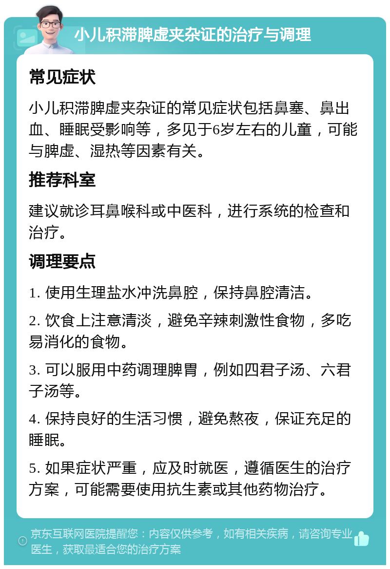 小儿积滞脾虚夹杂证的治疗与调理 常见症状 小儿积滞脾虚夹杂证的常见症状包括鼻塞、鼻出血、睡眠受影响等，多见于6岁左右的儿童，可能与脾虚、湿热等因素有关。 推荐科室 建议就诊耳鼻喉科或中医科，进行系统的检查和治疗。 调理要点 1. 使用生理盐水冲洗鼻腔，保持鼻腔清洁。 2. 饮食上注意清淡，避免辛辣刺激性食物，多吃易消化的食物。 3. 可以服用中药调理脾胃，例如四君子汤、六君子汤等。 4. 保持良好的生活习惯，避免熬夜，保证充足的睡眠。 5. 如果症状严重，应及时就医，遵循医生的治疗方案，可能需要使用抗生素或其他药物治疗。