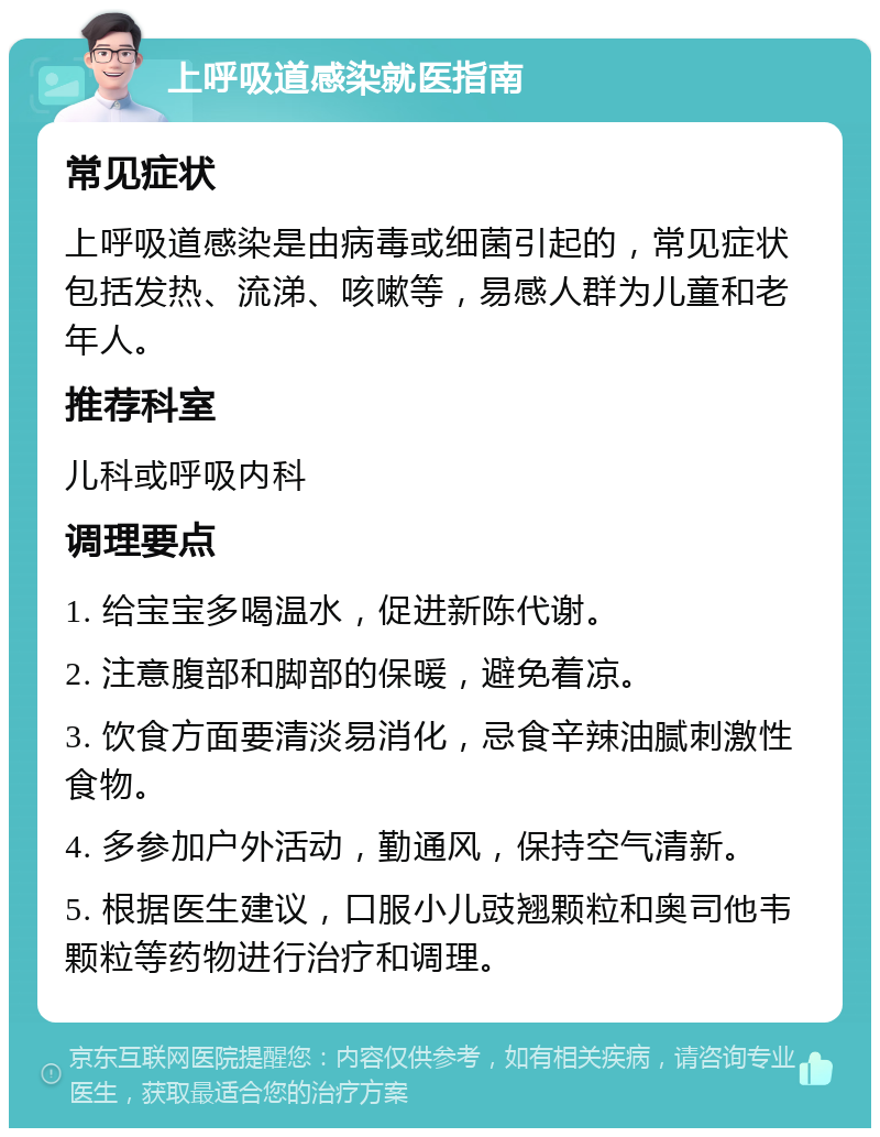 上呼吸道感染就医指南 常见症状 上呼吸道感染是由病毒或细菌引起的，常见症状包括发热、流涕、咳嗽等，易感人群为儿童和老年人。 推荐科室 儿科或呼吸内科 调理要点 1. 给宝宝多喝温水，促进新陈代谢。 2. 注意腹部和脚部的保暖，避免着凉。 3. 饮食方面要清淡易消化，忌食辛辣油腻刺激性食物。 4. 多参加户外活动，勤通风，保持空气清新。 5. 根据医生建议，口服小儿豉翘颗粒和奥司他韦颗粒等药物进行治疗和调理。